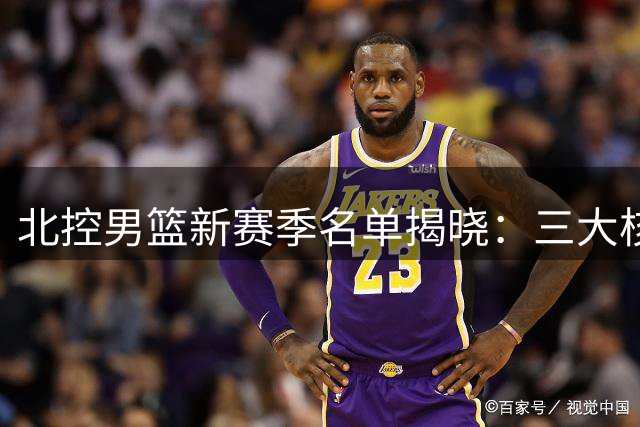 北控男篮新赛季名单揭晓：三大核心归位