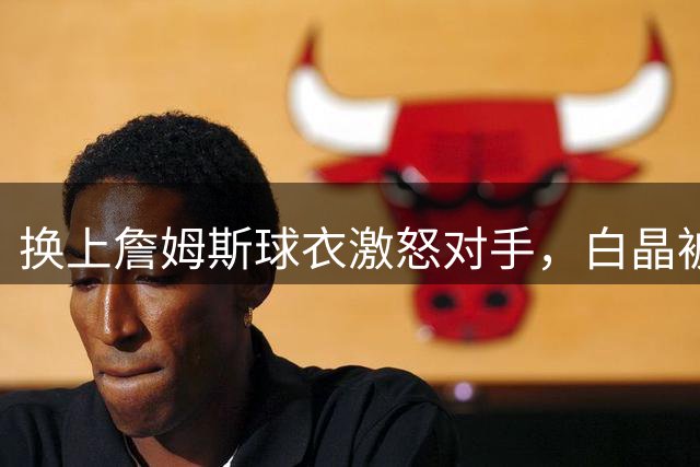 换上詹姆斯球衣激怒对手，白晶被一波17-2直接带走