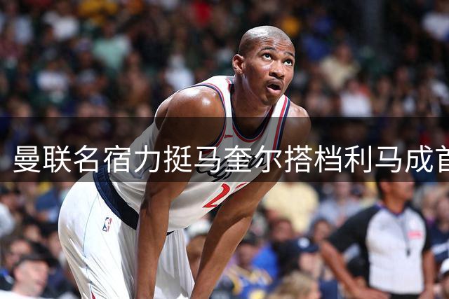 曼联名宿力挺马奎尔搭档利马成首选防线组合